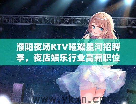 濮阳夜场KTV璀璨星河招聘季，夜店娱乐行业高薪职位，梦想舞台等你闪耀登场！