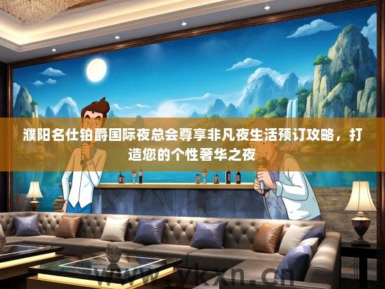 濮阳名仕铂爵国际夜总会尊享非凡夜生活预订攻略，打造您的个性奢华之夜